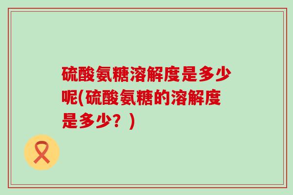 硫酸氨糖溶解度是多少呢(硫酸氨糖的溶解度是多少？)