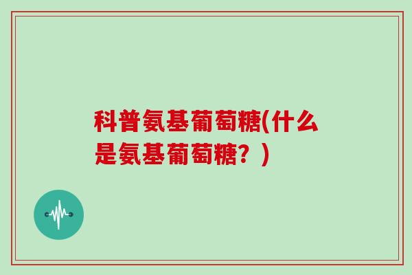 科普氨基葡萄糖(什么是氨基葡萄糖？)