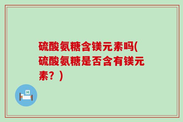 硫酸氨糖含镁元素吗(硫酸氨糖是否含有镁元素?) 硫酸氨糖含镁元素吗(硫酸氨糖是否含有镁元素?)