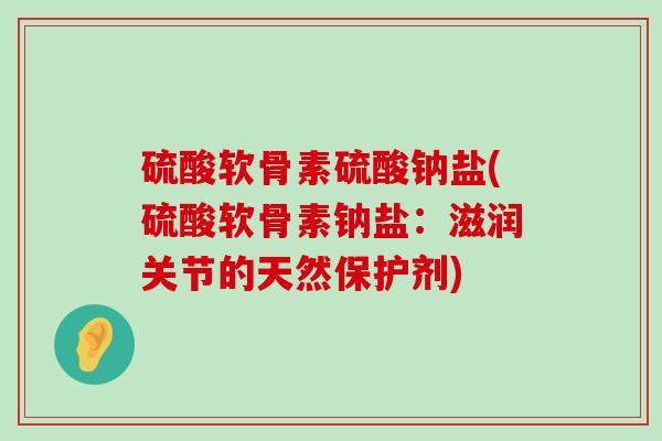 硫酸软骨素硫酸钠盐(硫酸软骨素钠盐:滋润关节的天然保护剂) 硫酸软骨素硫酸钠盐(硫酸软骨素钠盐:滋润关节的天然保护剂)