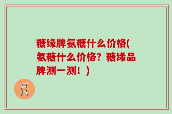 糖缘牌氨糖什么价格(氨糖什么价格？糖缘品牌测一测！)