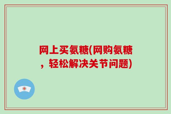 网上买氨糖(网购氨糖，轻松解决关节问题)