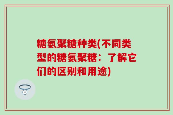 糖氨聚糖种类(不同类型的糖氨聚糖:了解它们的区别和用途) 糖氨聚糖种类(不同类型的糖氨聚糖:了解它们的区别和用途)