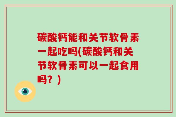 碳酸钙能和关节软骨素一起吃吗(碳酸钙和关节软骨素可以一起食用吗?) 碳酸钙能和关节软骨素一起吃吗(碳酸钙和关节软骨素可以一起食用吗?)