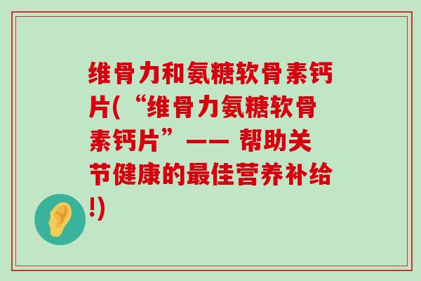 维骨力和氨糖软骨素钙片(“维骨力氨糖软骨素钙片”—— 帮助关节健康的佳营养补给!) 维骨力和氨糖软骨素钙片(“维骨力氨糖软骨素钙片”—— 帮助关节健康的佳营养补给!)
