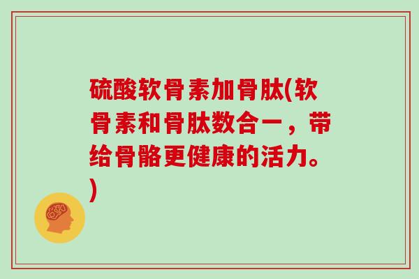 硫酸软骨素加骨肽(软骨素和骨肽数合一,带给骨骼更健康的活力。) 硫酸软骨素加骨肽(软骨素和骨肽数合一,带给骨骼更健康的活力。)
