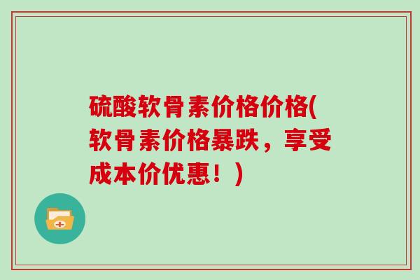 硫酸软骨素价格价格(软骨素价格暴跌,享受成本价优惠!) 硫酸软骨素价格价格(软骨素价格暴跌,享受成本价优惠!)