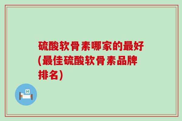 硫酸软骨素哪家的好(佳硫酸软骨素品牌排名) 硫酸软骨素哪家的好(佳硫酸软骨素品牌排名)