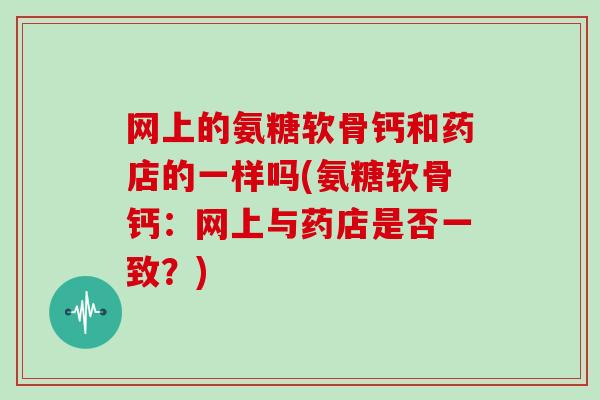 网上的氨糖软骨钙和药店的一样吗(氨糖软骨钙：网上与药店是否一致？)