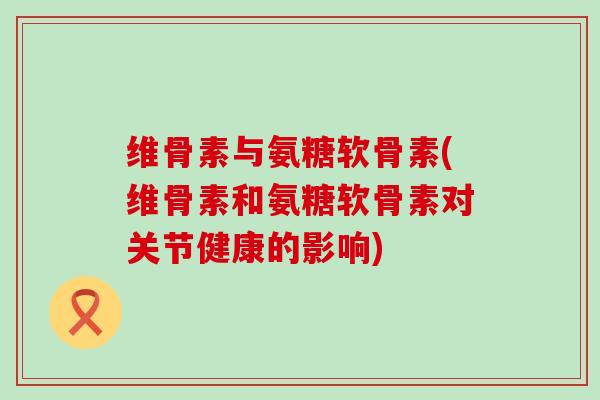 维骨素与氨糖软骨素(维骨素和氨糖软骨素对关节健康的影响)