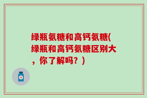 绿瓶氨糖和高钙氨糖(绿瓶和高钙氨糖区别大,你了解吗?) 绿瓶氨糖和高钙氨糖(绿瓶和高钙氨糖区别大,你了解吗?)