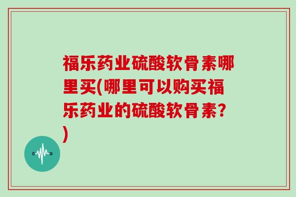 福乐药业硫酸软骨素哪里买(哪里可以购买福乐药业的硫酸软骨素?) 福乐药业硫酸软骨素哪里买(哪里可以购买福乐药业的硫酸软骨素?)