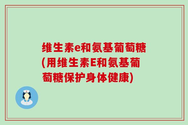 维生素e和氨基葡萄糖(用维生素E和氨基葡萄糖保护身体健康)