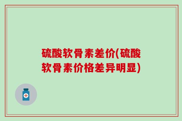 硫酸软骨素差价(硫酸软骨素价格差异明显)