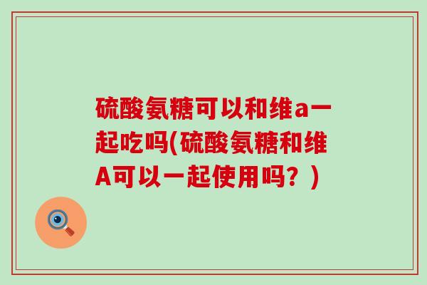 硫酸氨糖可以和维a一起吃吗(硫酸氨糖和维A可以一起使用吗?) 硫酸氨糖可以和维a一起吃吗(硫酸氨糖和维A可以一起使用吗?)