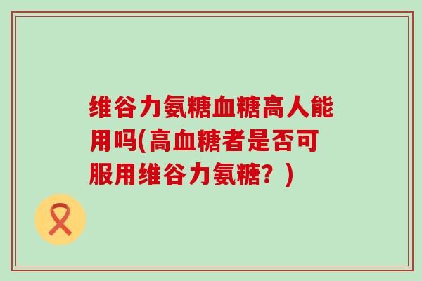 维谷力氨糖高人能用吗(高者是否可服用维谷力氨糖?) 维谷力氨糖高人能用吗(高者是否可服用维谷力氨糖?)