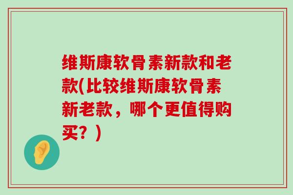 维斯康软骨素新款和老款(比较维斯康软骨素新老款，哪个更值得购买？)