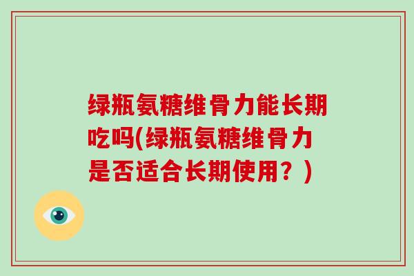 绿瓶氨糖维骨力能长期吃吗(绿瓶氨糖维骨力是否适合长期使用？)
