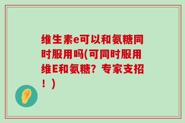 维生素e可以和氨糖同时服用吗(可同时服用维E和氨糖?专家支招!) 维生素e可以和氨糖同时服用吗(可同时服用维E和氨糖?专家支招!)