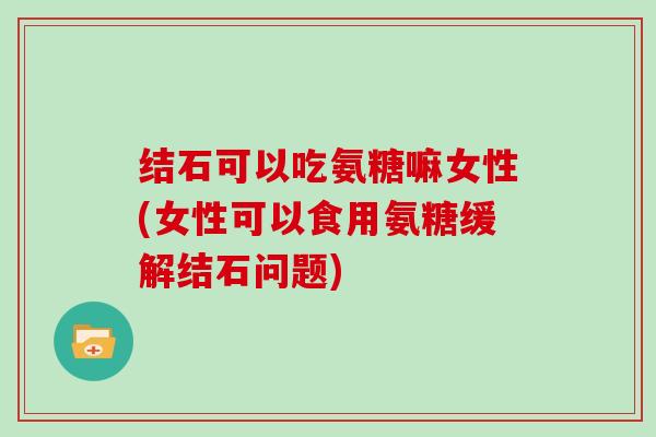 结石可以吃氨糖嘛女性(女性可以食用氨糖缓解结石问题) 结石可以吃氨糖嘛女性(女性可以食用氨糖缓解结石问题)
