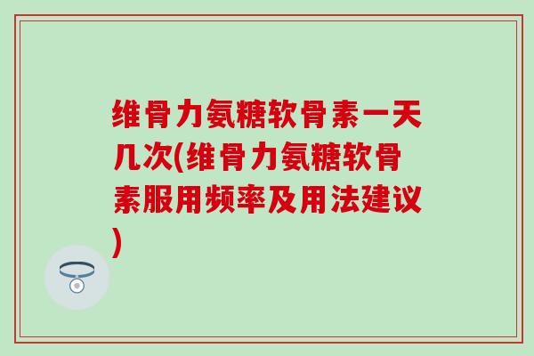 维骨力氨糖软骨素一天几次(维骨力氨糖软骨素服用频率及用法建议)