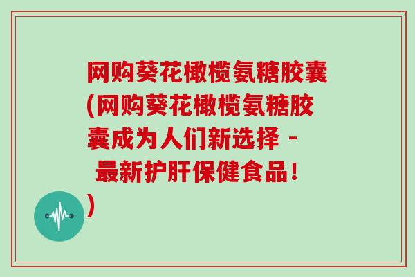 网购葵花橄榄氨糖胶囊(网购葵花橄榄氨糖胶囊成为人们新选择 - 新保健食品！)
