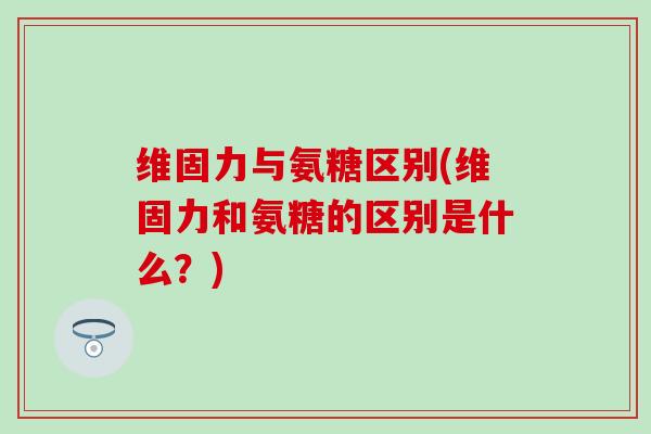 维固力与氨糖区别(维固力和氨糖的区别是什么?) 维固力与氨糖区别(维固力和氨糖的区别是什么?)