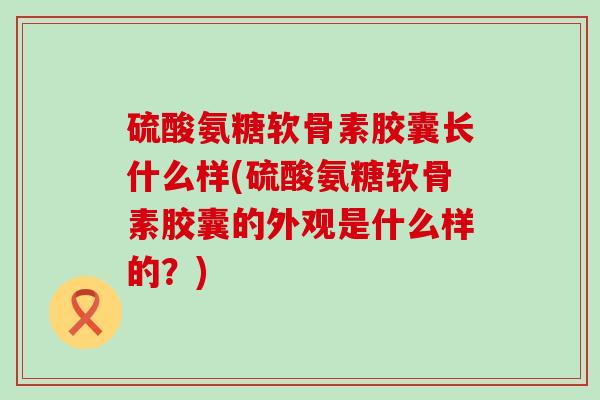 硫酸氨糖软骨素胶囊长什么样(硫酸氨糖软骨素胶囊的外观是什么样的?) 硫酸氨糖软骨素胶囊长什么样(硫酸氨糖软骨素胶囊的外观是什么样的?)