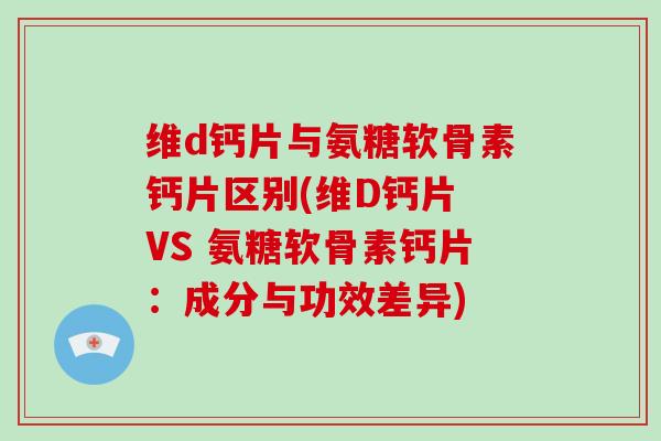 维d钙片与氨糖软骨素钙片区别(维D钙片 VS 氨糖软骨素钙片：成分与功效差异)