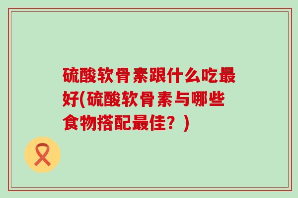 硫酸软骨素跟什么吃好(硫酸软骨素与哪些食物搭配佳?) 硫酸软骨素跟什么吃好(硫酸软骨素与哪些食物搭配佳?)
