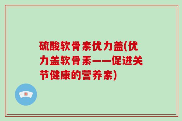 硫酸软骨素优力盖(优力盖软骨素——促进关节健康的营养素) 硫酸软骨素优力盖(优力盖软骨素——促进关节健康的营养素)