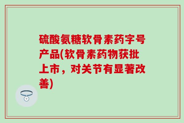硫酸氨糖软骨素药字号产品(软骨素获批上市，对关节有显著改善)