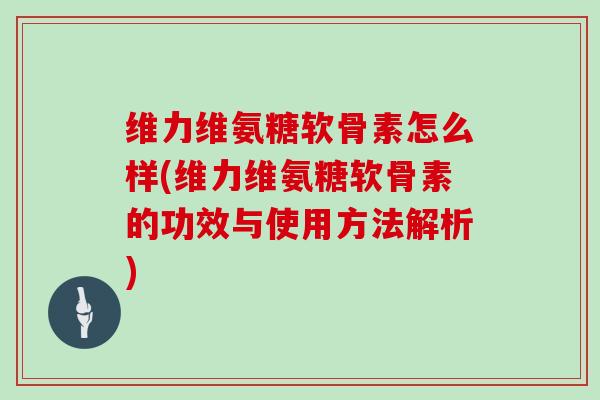 维力维氨糖软骨素怎么样(维力维氨糖软骨素的功效与使用方法解析)