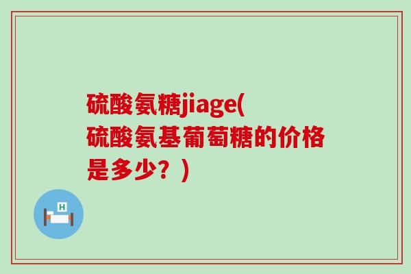 硫酸氨糖jiage(硫酸氨基葡萄糖的价格是多少?) 硫酸氨糖jiage(硫酸氨基葡萄糖的价格是多少?)