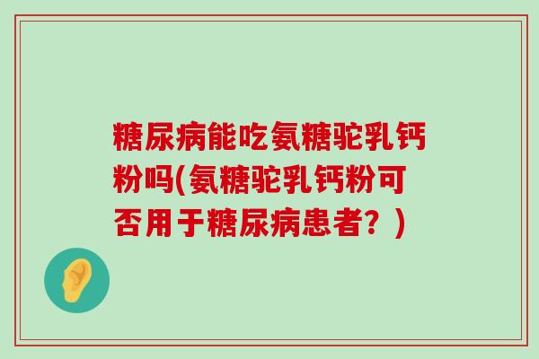 能吃氨糖驼乳钙粉吗(氨糖驼乳钙粉可否用于患者？)