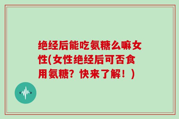 绝经后能吃氨糖么嘛女性(女性绝经后可否食用氨糖?快来了解!) 绝经后能吃氨糖么嘛女性(女性绝经后可否食用氨糖?快来了解!)