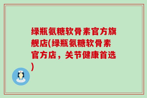 绿瓶氨糖软骨素官方旗舰店(绿瓶氨糖软骨素官方店,关节健康首选) 绿瓶氨糖软骨素官方旗舰店(绿瓶氨糖软骨素官方店,关节健康首选)