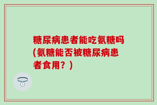 患者能吃氨糖吗(氨糖能否被患者食用?) 患者能吃氨糖吗(氨糖能否被患者食用?)