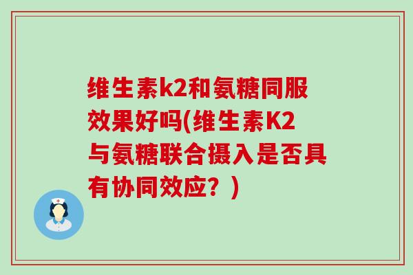维生素k2和氨糖同服效果好吗(维生素K2与氨糖联合摄入是否具有协同效应？)