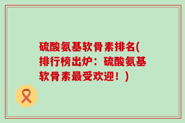 硫酸氨基软骨素排名(排行榜出炉:硫酸氨基软骨素受欢迎!) 硫酸氨基软骨素排名(排行榜出炉:硫酸氨基软骨素受欢迎!)