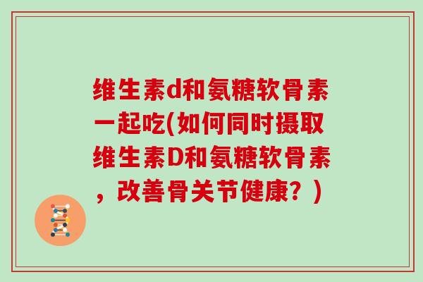 维生素d和氨糖软骨素一起吃(如何同时摄取维生素D和氨糖软骨素,改善骨关节健康?) 维生素d和氨糖软骨素一起吃(如何同时摄取维生素D和氨糖软骨素,改善骨关节健康?)