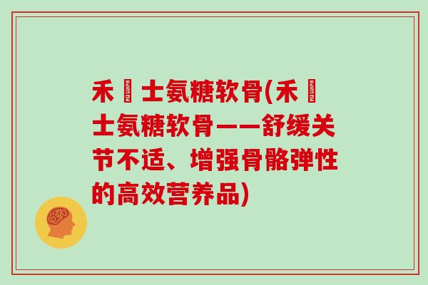 禾塼士氨糖软骨(禾塼士氨糖软骨——舒缓关节不适、增强骨骼弹性的高效营养品)