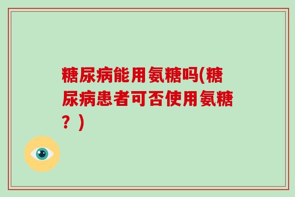 能用氨糖吗(患者可否使用氨糖?) 能用氨糖吗(患者可否使用氨糖?)