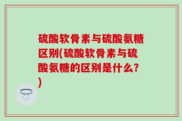硫酸软骨素与硫酸氨糖区别(硫酸软骨素与硫酸氨糖的区别是什么?) 硫酸软骨素与硫酸氨糖区别(硫酸软骨素与硫酸氨糖的区别是什么?)