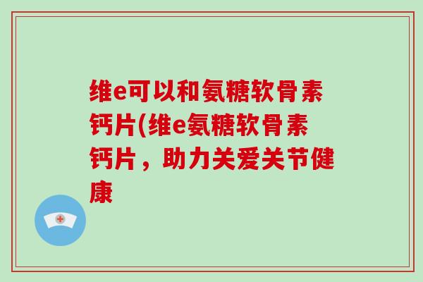 维e可以和氨糖软骨素钙片(维e氨糖软骨素钙片,助力关爱关节健康 维e可以和氨糖软骨素钙片(维e氨糖软骨素钙片,助力关爱关节健康