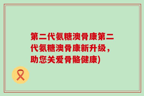 第二代氨糖澳骨康第二代氨糖澳骨康新升级,助您关爱骨骼健康) 第二代氨糖澳骨康第二代氨糖澳骨康新升级,助您关爱骨骼健康)