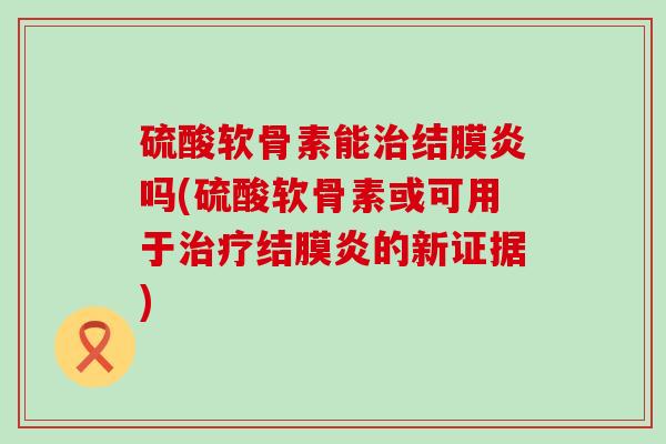 硫酸软骨素能结膜炎吗(硫酸软骨素或可用于结膜炎的新证据)