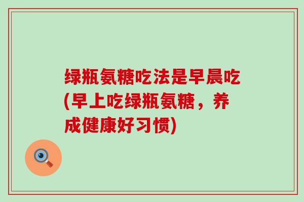 绿瓶氨糖吃法是早晨吃(早上吃绿瓶氨糖，养成健康好习惯)