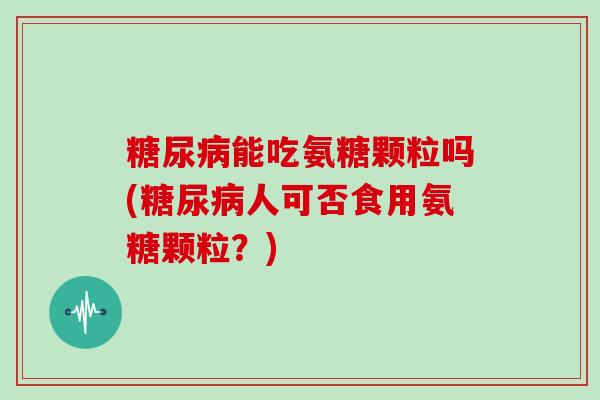 能吃氨糖颗粒吗(人可否食用氨糖颗粒？)