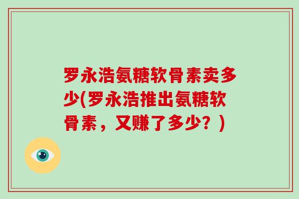 罗永浩氨糖软骨素卖多少(罗永浩推出氨糖软骨素,又赚了多少?) 罗永浩氨糖软骨素卖多少(罗永浩推出氨糖软骨素,又赚了多少?)